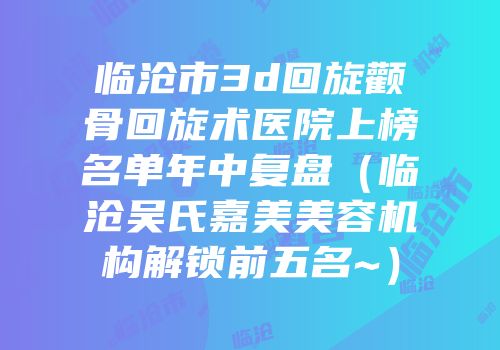 临沧市3d回旋颧骨回旋术医院上榜名单年中复盘（临沧吴氏嘉美美容机构解锁前五名~）