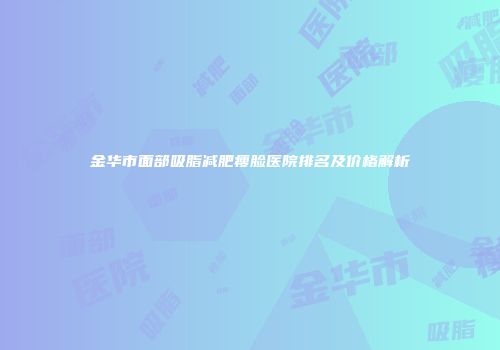 金华市面部吸脂减肥瘦脸医院排名及价格解析