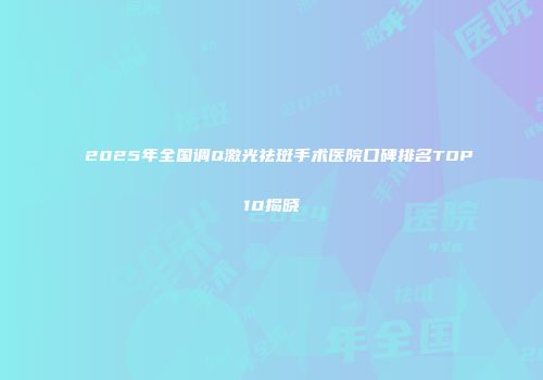 2025年全国调Q激光祛斑手术医院口碑排名TOP10揭晓