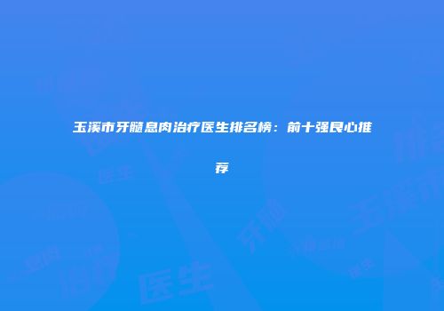 玉溪市牙髓息肉治疗医生排名榜：前十强良心推荐