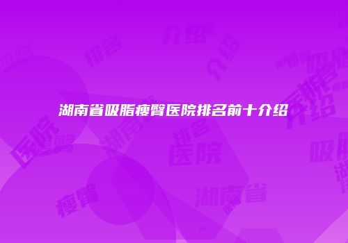 湖南省吸脂瘦臀医院排名前十介绍