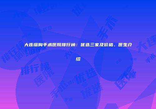 大连缩胸手术医院排行榜：优选三家及价格、医生介绍