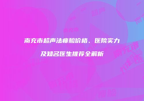 南充市超声法瘦脸价格、医院实力及知名医生推荐全解析