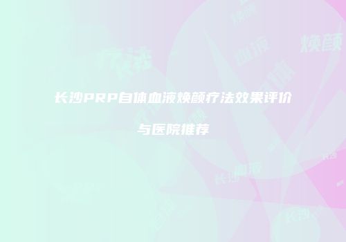 长沙PRP自体血液焕颜疗法效果评价与医院推荐