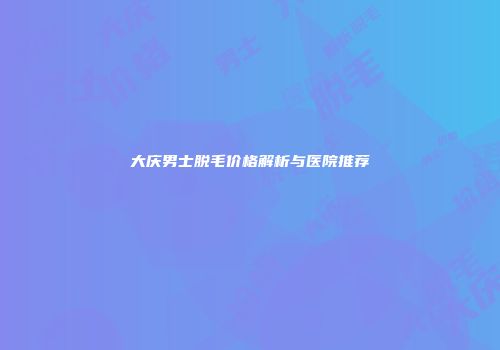 大庆男士脱毛价格解析与医院推荐