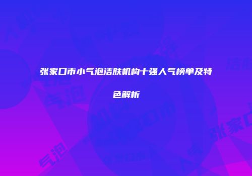 张家口市小气泡洁肤机构十强人气榜单及特色解析