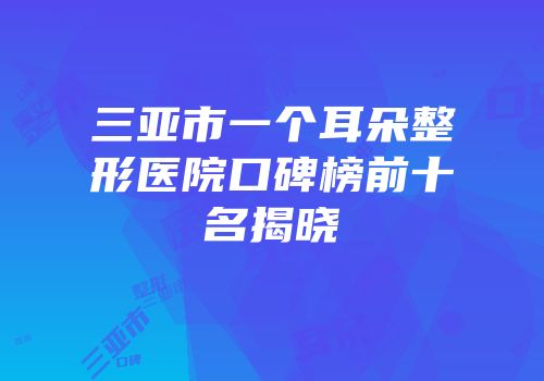 三亚市一个耳朵整形医院口碑榜前十名揭晓