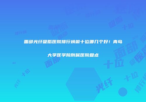 面部光纤吸脂医院排行榜前十位哪几个好！青岛大学医学院附属医院盘点