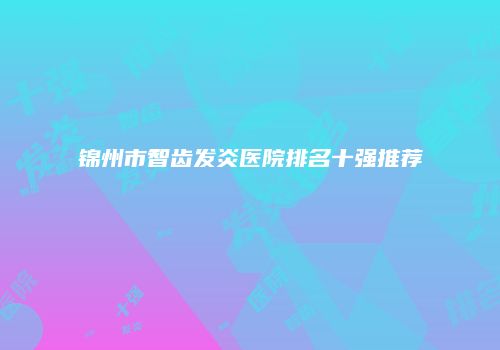 锦州市智齿发炎医院排名十强推荐