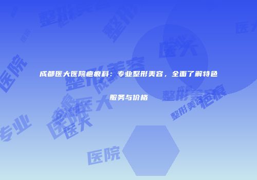 成都医大医院疤痕科：专业整形美容，全面了解特色服务与价格
