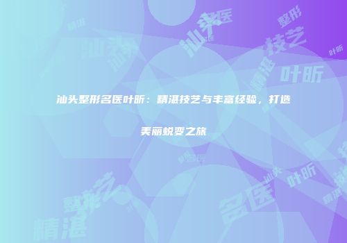 汕头整形名医叶昕：精湛技艺与丰富经验，打造美丽蜕变之旅