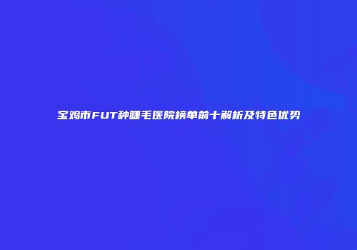 宝鸡市FUT种睫毛医院榜单前十解析及特色优势