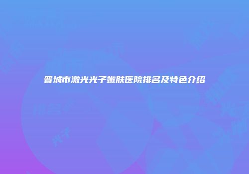 晋城市激光光子嫩肤医院排名及特色介绍