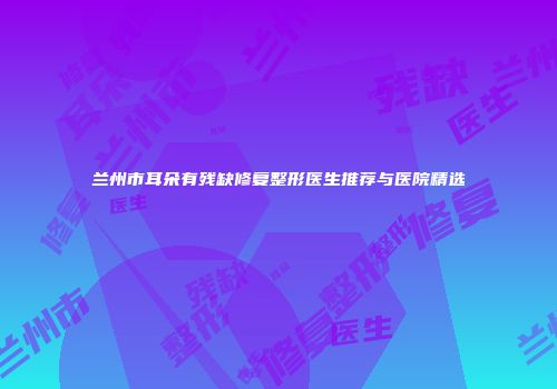 兰州市耳朵有残缺修复整形医生推荐与医院精选