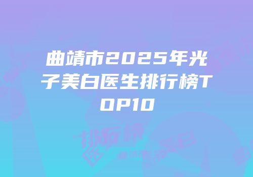 曲靖市2025年光子美白医生排行榜TOP10