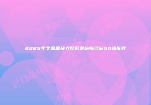 2025年全国耳朵大整形医院排名前50强推荐