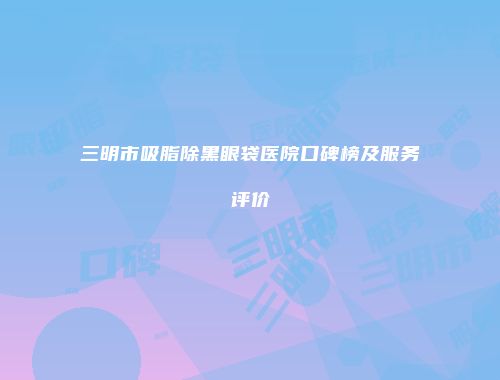 三明市吸脂除黑眼袋医院口碑榜及服务评价