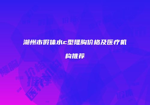 湖州市假体水c型隆胸价格及医疗机构推荐