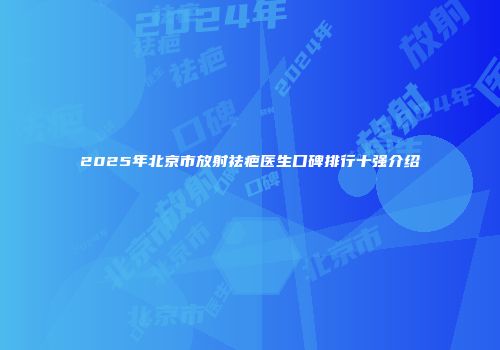 2025年北京市放射祛疤医生口碑排行十强介绍