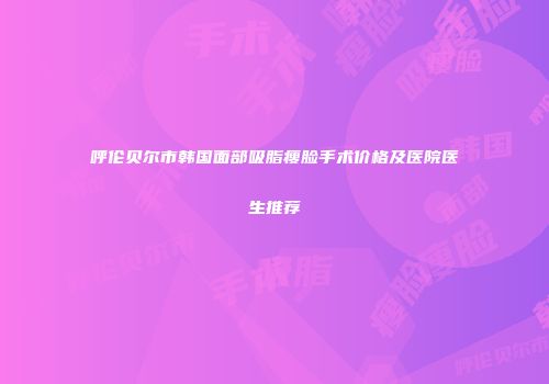 呼伦贝尔市韩国面部吸脂瘦脸手术价格及医院医生推荐