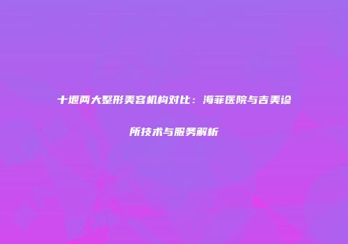 十堰两大整形美容机构对比：海菲医院与吉美诊所技术与服务解析