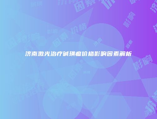 济南激光治疗碱璜瘤价格影响因素解析