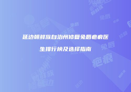 延边朝鲜族自治州修复兔唇疤痕医生排行榜及选择指南