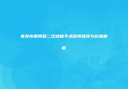 莱芜市唇腭裂二次修复手术医院推荐与价格解析