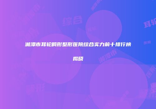 湘潭市耳轮畸形整形医院综合实力前十排行榜揭晓
