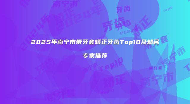 2025年南宁市带牙套矫正牙齿Top10及知名专家推荐
