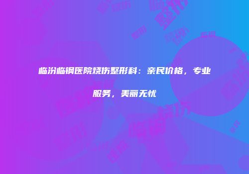 临汾临钢医院烧伤整形科：亲民价格，专业服务，美丽无忧