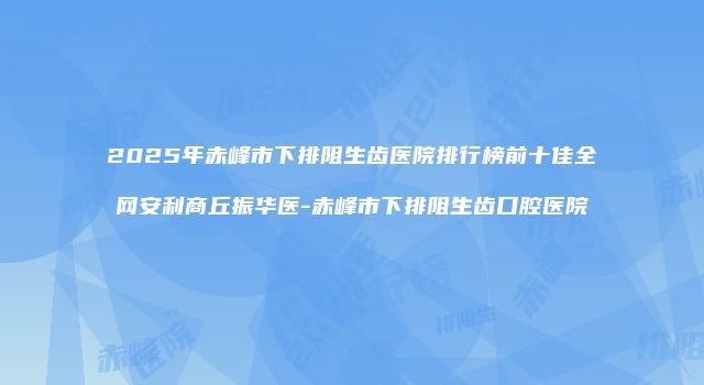 2025年赤峰市下排阻生齿医院排行榜前十佳全网安利商丘振华医-赤峰市下排阻生齿口腔医院