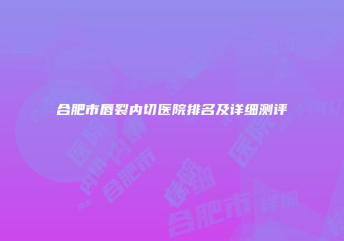 合肥市唇裂内切医院排名及详细测评