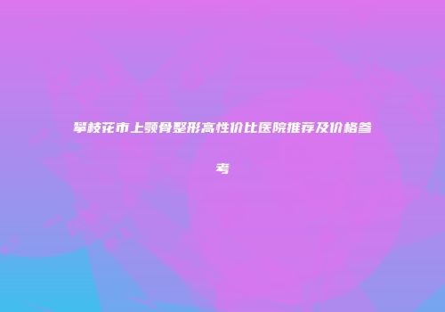 攀枝花市上颚骨整形高性价比医院推荐及价格参考