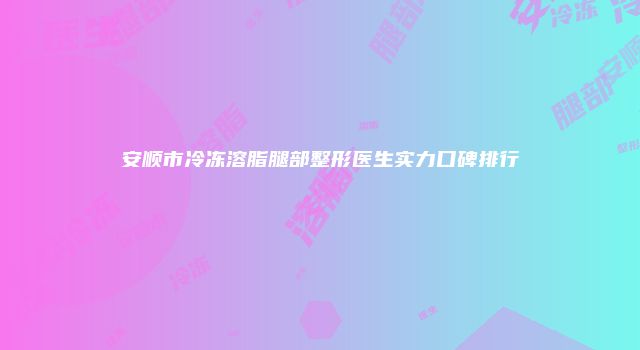 安顺市冷冻溶脂腿部整形医生实力口碑排行
