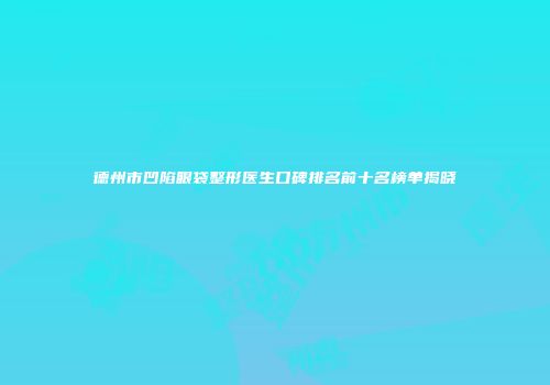 德州市凹陷眼袋整形医生口碑排名前十名榜单揭晓
