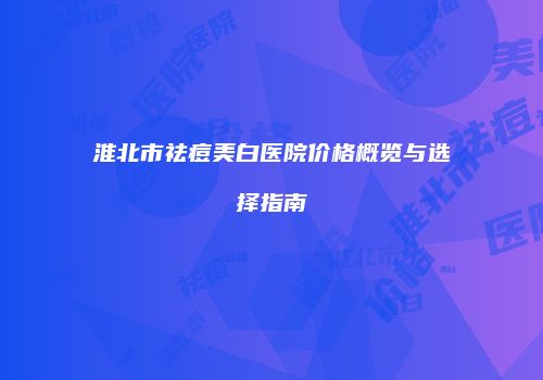 淮北市祛痘美白医院价格概览与选择指南