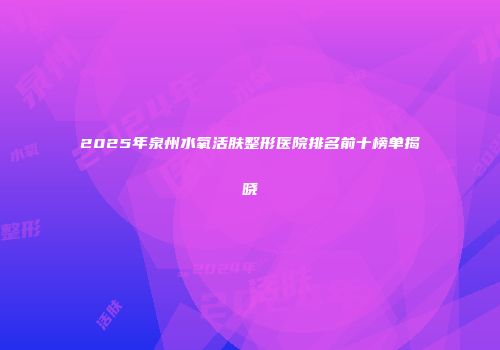 2025年泉州水氧活肤整形医院排名前十榜单揭晓