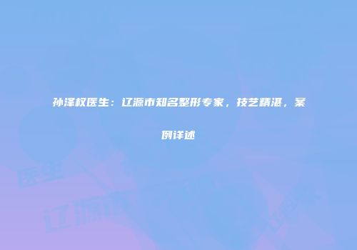 孙泽权医生：辽源市知名整形专家，技艺精湛，案例详述