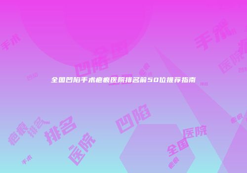 全国凹陷手术疤痕医院排名前50位推荐指南