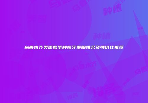 乌鲁木齐美国皓圣种植牙医院排名及性价比推荐