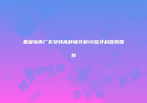 秦皇岛市广东安特高种植牙前10佳牙科医院推荐