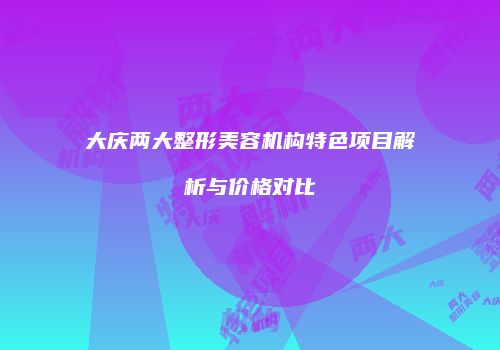 大庆两大整形美容机构特色项目解析与价格对比