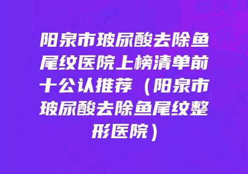 阳泉市玻尿酸去除鱼尾纹医院上榜清单前十公认推荐（阳泉市玻尿酸去除鱼尾纹整形医院）