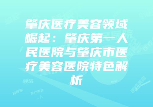 肇庆医疗美容领域崛起：肇庆第一人民医院与肇庆市医疗美容医院特色解析