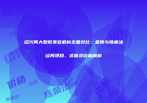 绍兴两大整形美容机构全面对比：亚韩与陈荣法诊所项目、资质及价格解析
