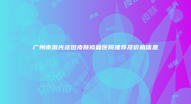 广州市激光祛斑皮肤修复医院推荐及价格信息
