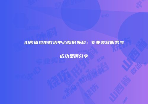 山西省烧伤救治中心整形外科：专业美容服务与成功案例分享