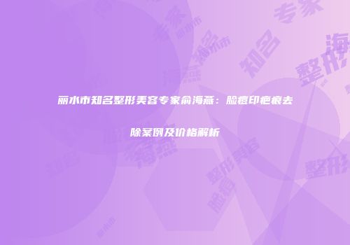 丽水市知名整形美容专家俞海燕：脸痘印疤痕去除案例及价格解析