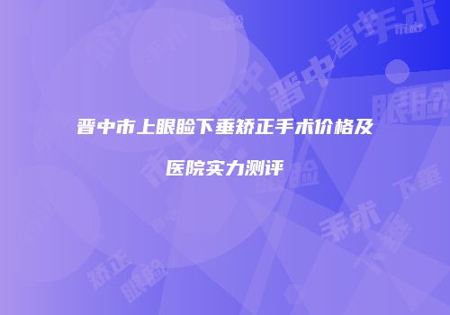 晋中市上眼睑下垂矫正手术价格及医院实力测评